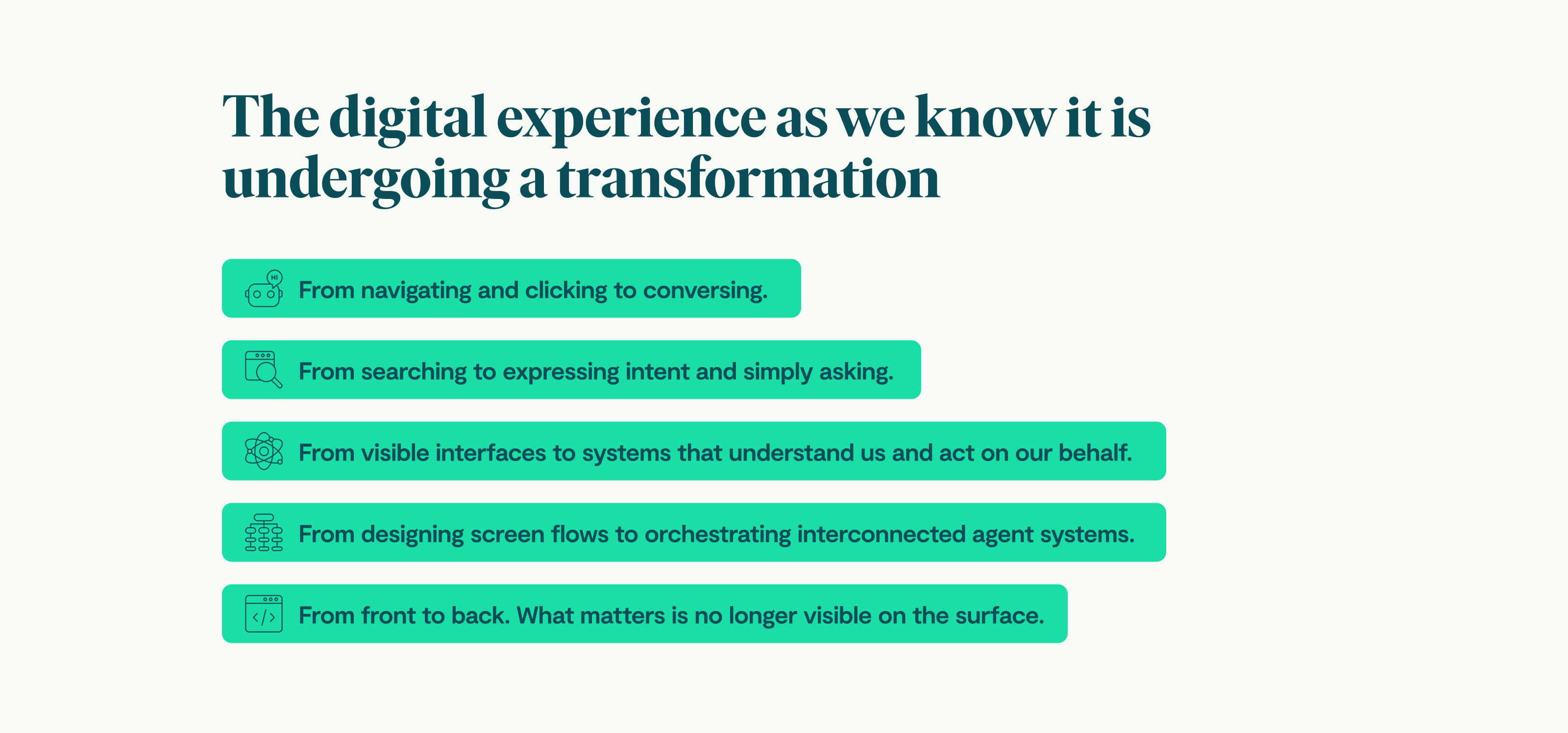 The digital experience as we know it is undergoing a transformation From navigating and clicking to conversing. From searching to expressing intent and simply asking. From visible interfaces to systems that understand us and act on our behalf. From designing screen flows to orchestrating interconnected agent systems. From front to back. What matters is no longer visible on the surface.