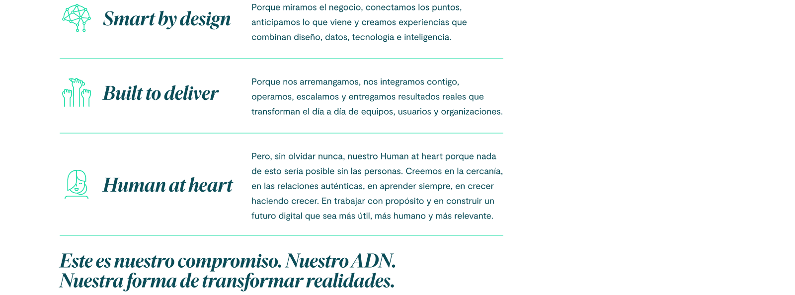 Smart by design porque miramos el negocio, conectamos los puntos, anticipamos lo que viene y creamos experiencias que combinan diseño, datos, tecnología e inteligencia. Built to deliver porque nos arremangamos, nos integramos contigo, operamos, escalamos y entregamos resultados reales que transforman el día a día de equipos, usuarios y organizaciones. Pero, sin olvidar nunca, nuestro Human at heart porque nada de esto sería posible sin las personas. Creemos en la cercanía, en las relaciones auténticas, en aprender siempre, en crecer haciendo crecer. En trabajar con propósito y en construir un futuro digital que sea más útil, más humano y más relevante. Este es nuestro compromiso. Nuestro ADN. Nuestra forma de transformar realidades.