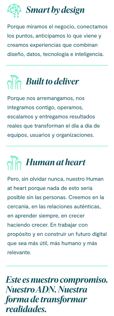 Smart by design porque miramos el negocio, conectamos los puntos, anticipamos lo que viene y creamos experiencias que combinan diseño, datos, tecnología e inteligencia. Built to deliver porque nos arremangamos, nos integramos contigo, operamos, escalamos y entregamos resultados reales que transforman el día a día de equipos, usuarios y organizaciones. Pero, sin olvidar nunca, nuestro Human at heart porque nada de esto sería posible sin las personas. Creemos en la cercanía, en las relaciones auténticas, en aprender siempre, en crecer haciendo crecer. En trabajar con propósito y en construir un futuro digital que sea más útil, más humano y más relevante. Este es nuestro compromiso. Nuestro ADN. Nuestra forma de transformar realidades.