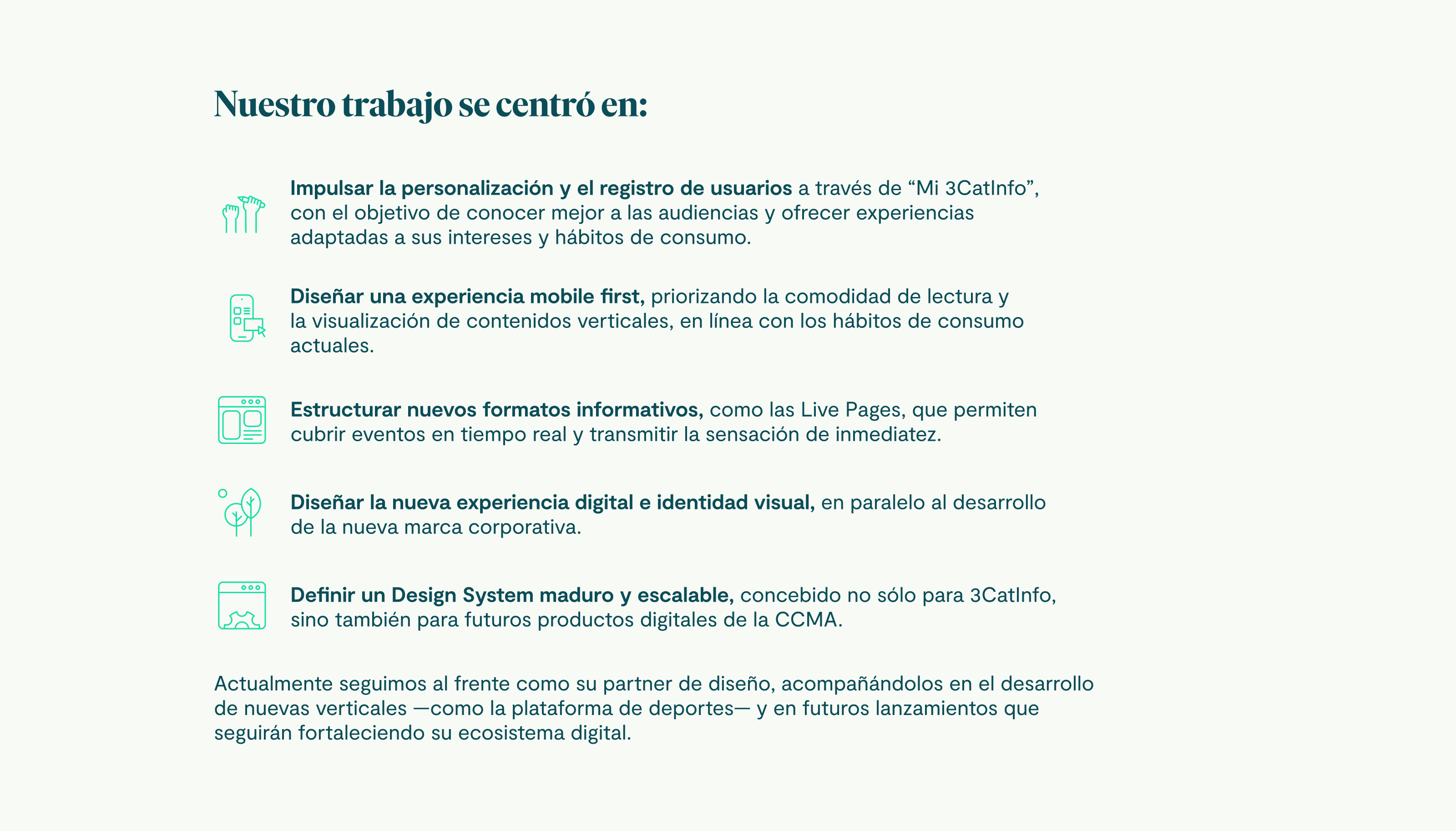 Nuestro trabajo se centró en: Impulsar la personalización y el registro de usuarios a través de “Mi 3CatInfo”, con el objetivo de conocer mejor a las audiencias y ofrecer experiencias adaptadas a sus intereses y hábitos de consumo. Diseñar una experiencia mobile first, priorizando la comodidad de lectura y la visualización de contenidos verticales, en línea con los hábitos de consumo actuales. Estructurar nuevos formatos informativos, como las Live Pages, que permiten cubrir eventos en tiempo real y transmitir la sensación de inmediatez. Diseñar la nueva experiencia digital e identidad visual, en paralelo al desarrollo de la nueva marca corporativa. Definir un Design System maduro y escalable, concebido no sólo para 3CatInfo, sino también para futuros productos digitales de la CCMA. Actualmente seguimos al frente como su partner de diseño, acompañándolos en el desarrollo de nuevas verticales —como la plataforma de deportes— y en futuros lanzamientos que seguirán fortaleciendo su ecosistema digital.
