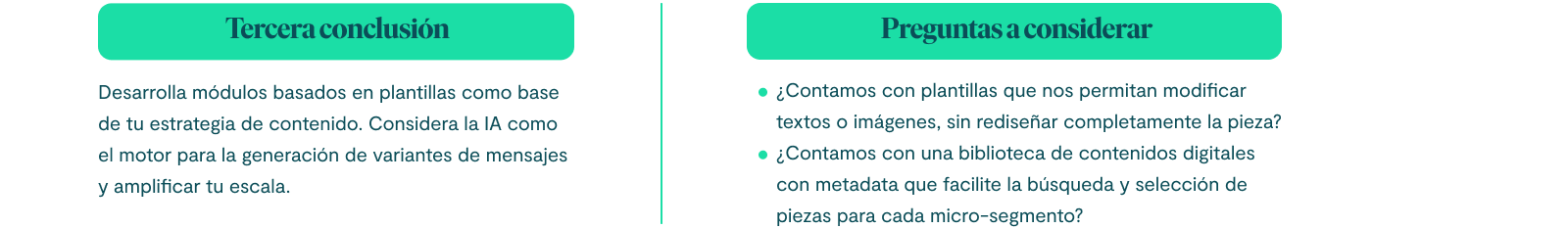 Tercera conclusión Desarrolla módulos basados en plantillas como base de tu estrategia de contenido. Considera la IA como el motor para la generación de variantes de mensajes y amplificar tu escala. Preguntas a considerar: ¿Contamos con plantillas que nos permitan modificar textos o imágenes, sin rediseñar completamente la pieza? ¿Contamos con una biblioteca de contenidos digitales con metadata que facilite la búsqueda y selección de piezas para cada micro-segmento?