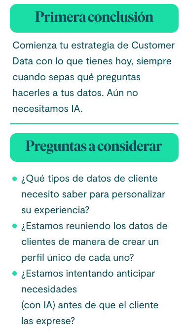Primera conclusión Comienza tu estrategia de Customer Data con lo que tienes hoy, siempre cuando sepas qué preguntas hacerles a tus datos. Aún no necesitamos IA. Preguntas a considerar: ¿Qué tipos de datos de cliente necesito saber para personalizar su experiencia? ¿Estamos reuniendo los datos de clientes de manera de crear un perfil único de cada uno? ¿Estamos intentando anticipar necesidades (con IA) antes de que el cliente las exprese?
