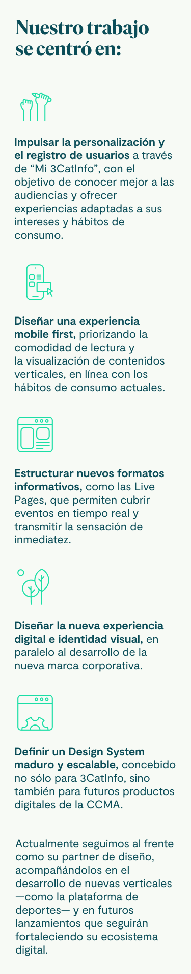 Nuestro trabajo se centró en: Impulsar la personalización y el registro de usuarios a través de “Mi 3CatInfo”, con el objetivo de conocer mejor a las audiencias y ofrecer experiencias adaptadas a sus intereses y hábitos de consumo. Diseñar una experiencia mobile first, priorizando la comodidad de lectura y la visualización de contenidos verticales, en línea con los hábitos de consumo actuales. Estructurar nuevos formatos informativos, como las Live Pages, que permiten cubrir eventos en tiempo real y transmitir la sensación de inmediatez. Diseñar la nueva experiencia digital e identidad visual, en paralelo al desarrollo de la nueva marca corporativa. Definir un Design System maduro y escalable, concebido no sólo para 3CatInfo, sino también para futuros productos digitales de la CCMA. Actualmente seguimos al frente como su partner de diseño, acompañándolos en el desarrollo de nuevas verticales —como la plataforma de deportes— y en futuros lanzamientos que seguirán fortaleciendo su ecosistema digital.
