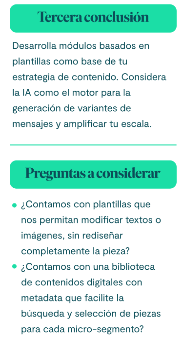 Tercera conclusión Desarrolla módulos basados en plantillas como base de tu estrategia de contenido. Considera la IA como el motor para la generación de variantes de mensajes y amplificar tu escala. Preguntas a considerar: ¿Contamos con plantillas que nos permitan modificar textos o imágenes, sin rediseñar completamente la pieza? ¿Contamos con una biblioteca de contenidos digitales con metadata que facilite la búsqueda y selección de piezas para cada micro-segmento?