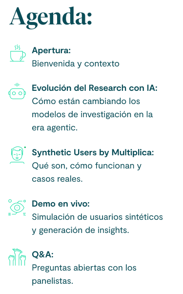 Agenda: 1. Apertura: Bienvenida y contexto. 2. Evolución del Research con IA: Cómo están cambiando los modelos de investigación en la era agentic. 3. Synthetic Users by Multiplica: Qué son, cómo funcionan y casos reales. 4. Demo en vivo: Simulación de usuarios sintéticos y generación de insights. 5. Q&A: Preguntas abiertas con los panelistas.