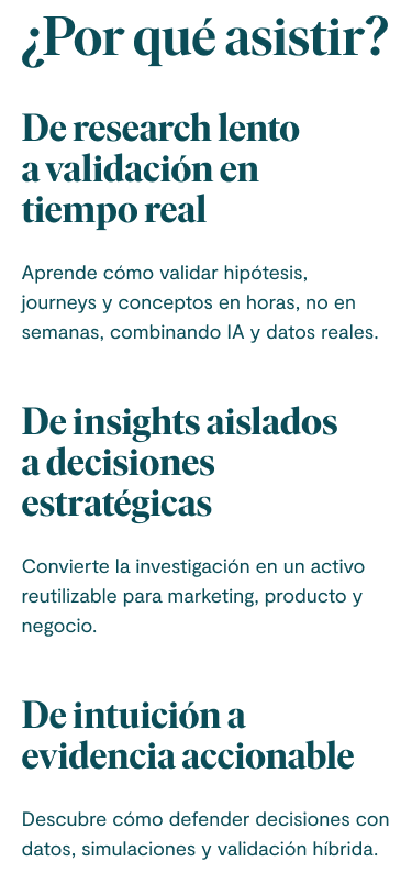 ¿Por qué asistir? 1. De research lento a validación en tiempo real: Aprende cómo validar hipótesis, journeys y conceptos en horas, no en semanas, combinando IA y datos reales. 2. De insights aislados a decisiones estratégicas: Convierte la investigación en un activo reutilizable para marketing, producto y negocio. 3. De intuición a evidencia accionable: Descubre cómo defender decisiones con datos, simulaciones y validación híbrida.