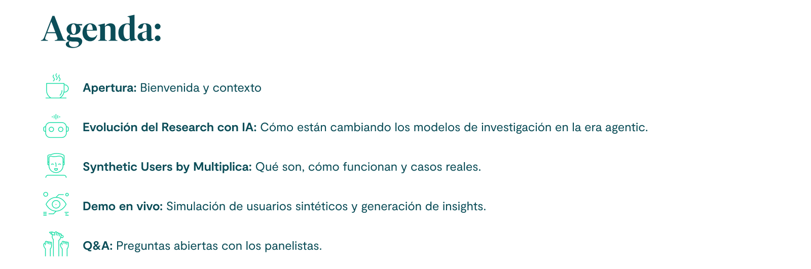 Agenda: 1. Apertura: Bienvenida y contexto. 2. Evolución del Research con IA: Cómo están cambiando los modelos de investigación en la era agentic. 3. Synthetic Users by Multiplica: Qué son, cómo funcionan y casos reales. 4. Demo en vivo: Simulación de usuarios sintéticos y generación de insights. 5. Q&A: Preguntas abiertas con los panelistas.