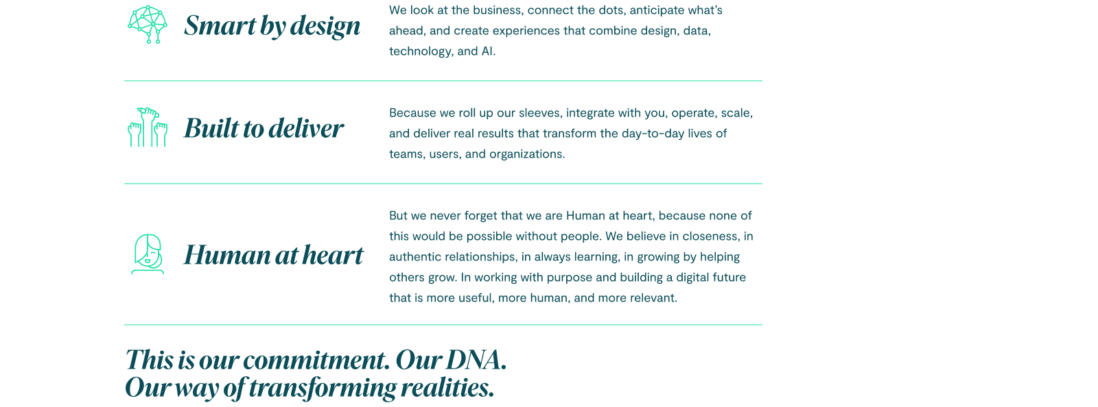 Smart by design: we look at the business, connect the dots, anticipate what’s ahead, and create experiences that combine design, data, technology, and AI. Built to deliver because we roll up our sleeves, integrate with you, operate, scale, and deliver real results that transform the day-to-day lives of teams, users, and organizations. But we never forget that we are Human at heart, because none of this would be possible without people. We believe in closeness, in authentic relationships, in always learning, in growing by helping others grow. In working with purpose and building a digital future that is more useful, more human, and more relevant. This is our commitment. Our DNA. Our way of transforming realities.