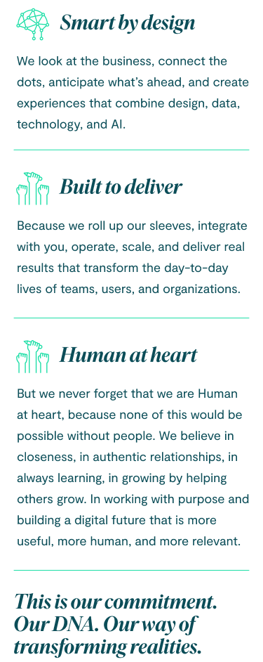 Smart by design: we look at the business, connect the dots, anticipate what’s ahead, and create experiences that combine design, data, technology, and AI. Built to deliver because we roll up our sleeves, integrate with you, operate, scale, and deliver real results that transform the day-to-day lives of teams, users, and organizations. But we never forget that we are Human at heart, because none of this would be possible without people. We believe in closeness, in authentic relationships, in always learning, in growing by helping others grow. In working with purpose and building a digital future that is more useful, more human, and more relevant. This is our commitment. Our DNA. Our way of transforming realities.