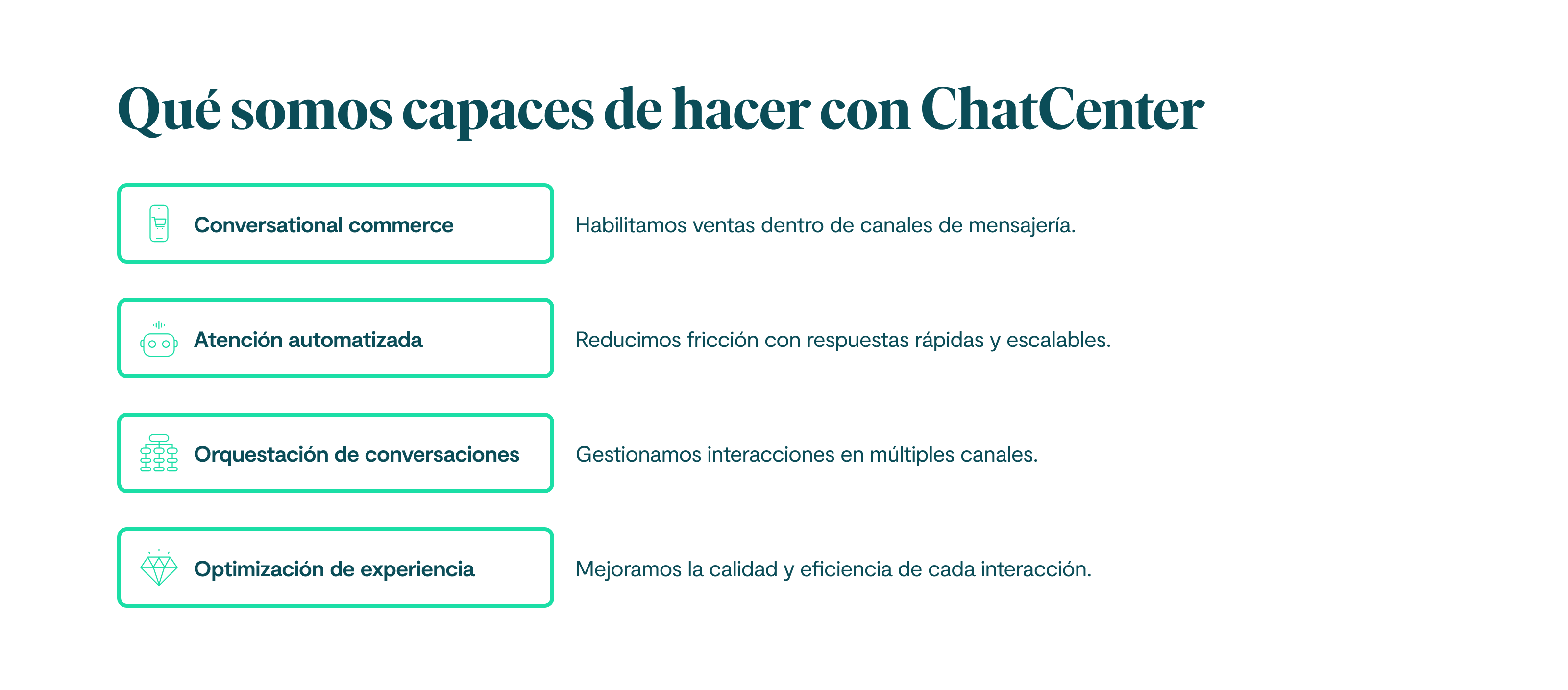 Qué somos capaces de hacer con Chatcenter: 1. Conversational commerce: Habilitamos ventas dentro de canales de mensajería. 2. Atención automatizada: Reducimos fricción con respuestas rápidas y escalables. 3. Orquestación de conversaciones: Gestionamos interacciones en múltiples canales. 4. Optimización de experiencia: Mejoramos la calidad y eficiencia de cada interacción.