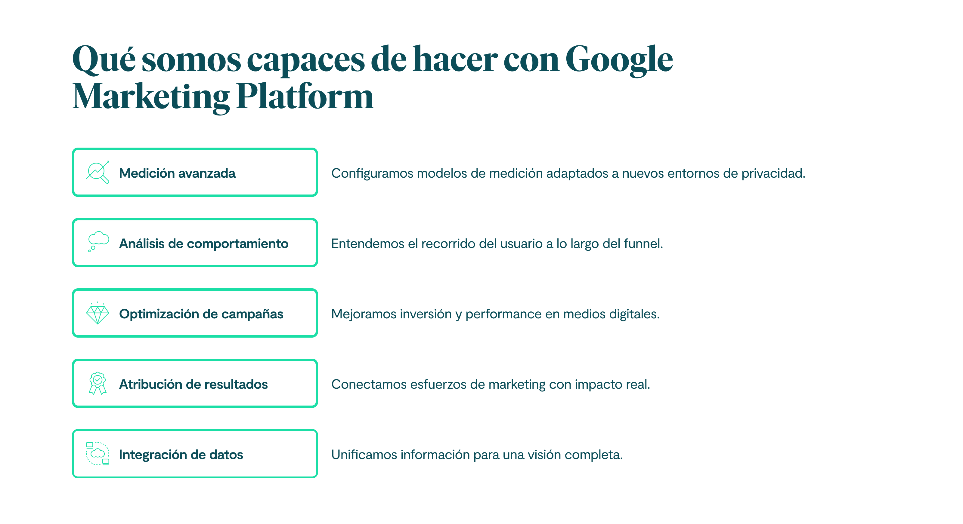 Qué somos capaces de hacer con Google Marketing Platform Medición avanzada: Configuramos modelos de medición adaptados a nuevos entornos de privacidad. Análisis de comportamiento: Entendemos el recorrido del usuario a lo largo del funnel. Optimización de campañas: Mejoramos inversión y performance en medios digitales. Atribución de resultados: Conectamos esfuerzos de marketing con impacto real. Integración de datos: Unificamos información para una visión completa.
