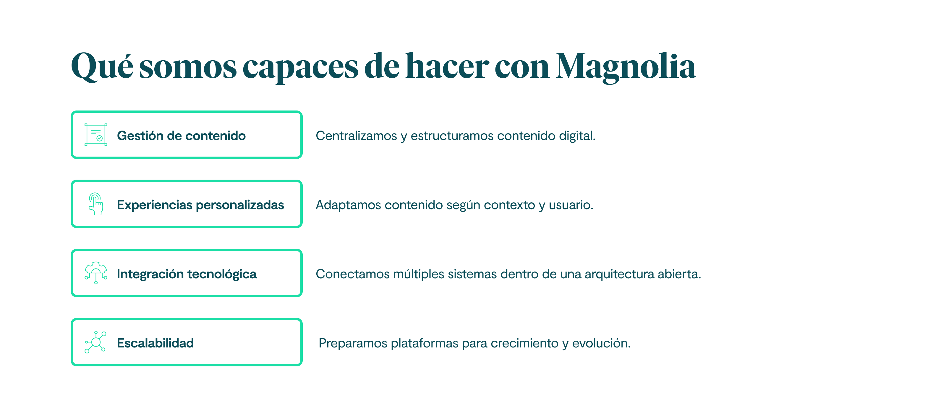Qué somos capaces de hacer con Magnolia: 1. Gestión de contenido. Centralizamos y estructuramos contenido digital. 2. Experiencias personalizadas. Adaptamos contenido según contexto y usuario. 3. Integración tecnológica. Conectamos múltiples sistemas dentro de una arquitectura abierta. 4. Escalabilidad. Preparamos plataformas para crecimiento y evolución.