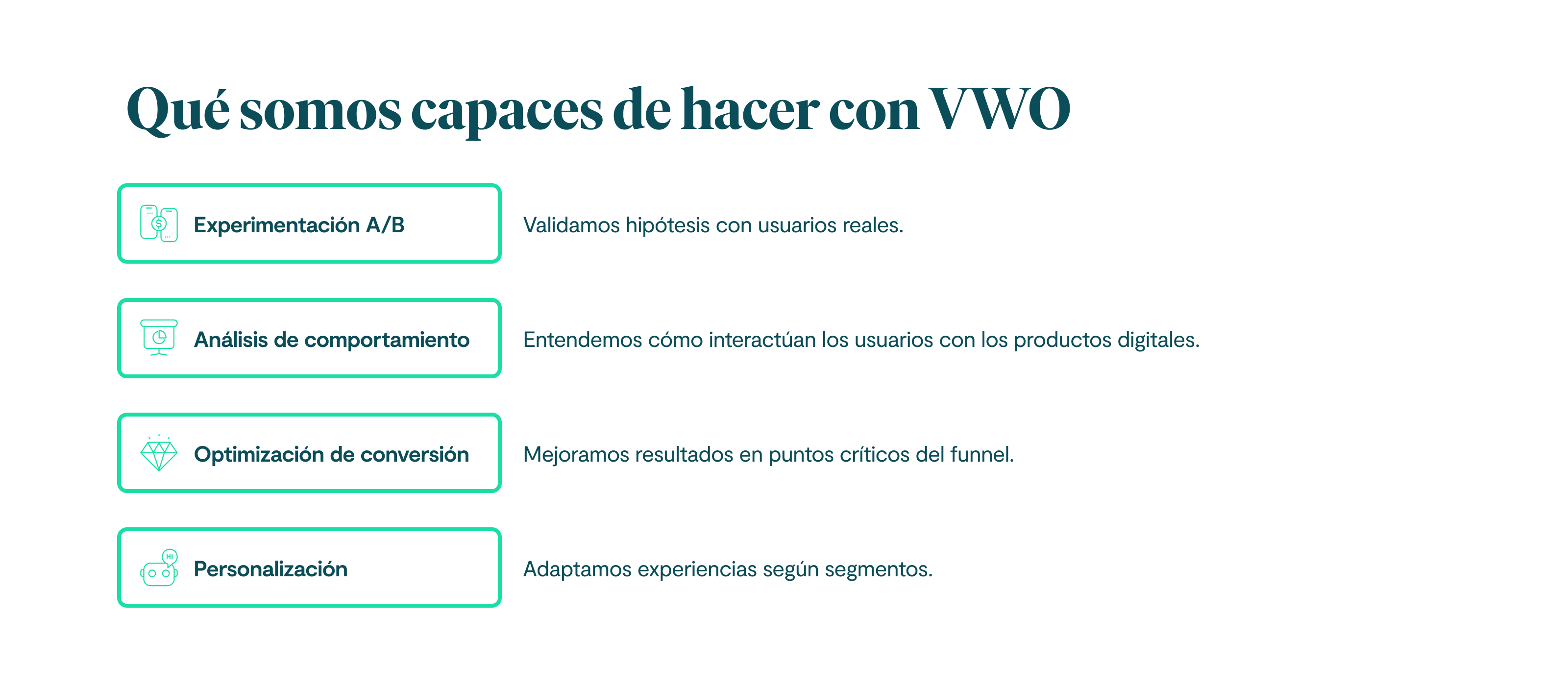 Qué somos capaces de hacer con VWO: Experimentación A/B Validamos hipótesis con usuarios reales. Análisis de comportamiento Entendemos cómo interactúan los usuarios con los productos digitales. Optimización de conversión Mejoramos resultados en puntos críticos del funnel. Personalización Adaptamos experiencias según segmentos.