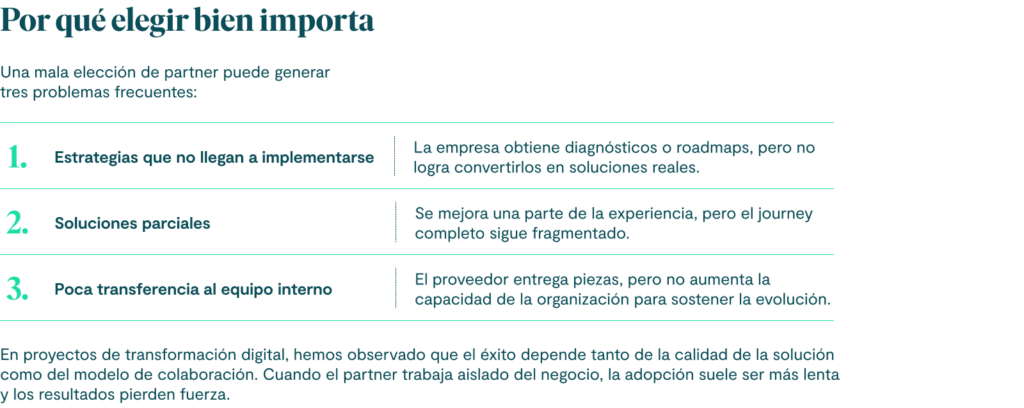 Por qué elegir bien importa
Una mala elección de partner puede generar tres problemas frecuentes:
Estrategias que no llegan a implementarse
La empresa obtiene diagnósticos o roadmaps, pero no logra convertirlos en soluciones reales.
Soluciones parciales
Se mejora una parte de la experiencia, pero el journey completo sigue fragmentado.
Poca transferencia al equipo interno
El proveedor entrega piezas, pero no aumenta la capacidad de la organización para sostener la evolución.
En proyectos de transformación digital, hemos observado que el éxito depende tanto de la calidad de la solución como del modelo de colaboración. Cuando el partner trabaja aislado del negocio, la adopción suele ser más lenta y los resultados pierden fuerza.