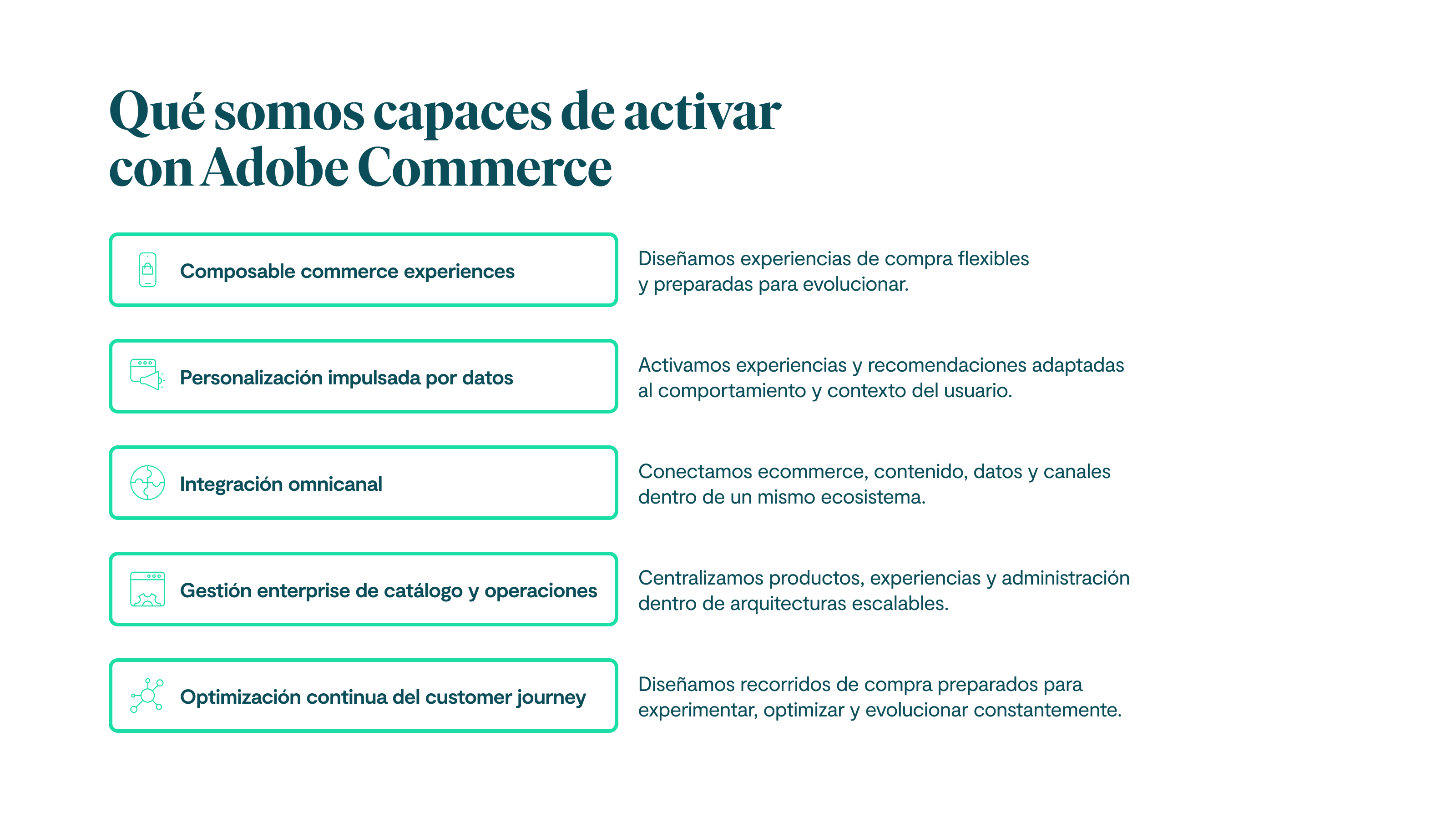 Qué somos capaces de activar con Adobe Commerce Composable commerce experiences Diseñamos experiencias de compra flexibles y preparadas para evolucionar. Personalización impulsada por datos Activamos experiencias y recomendaciones adaptadas al comportamiento y contexto del usuario. Integración omnicanal Conectamos ecommerce, contenido, datos y canales dentro de un mismo ecosistema. Gestión enterprise de catálogo y operaciones Centralizamos productos, experiencias y administración dentro de arquitecturas escalables. Optimización continua del customer journey Diseñamos recorridos de compra preparados para experimentar, optimizar y evolucionar constantemente.