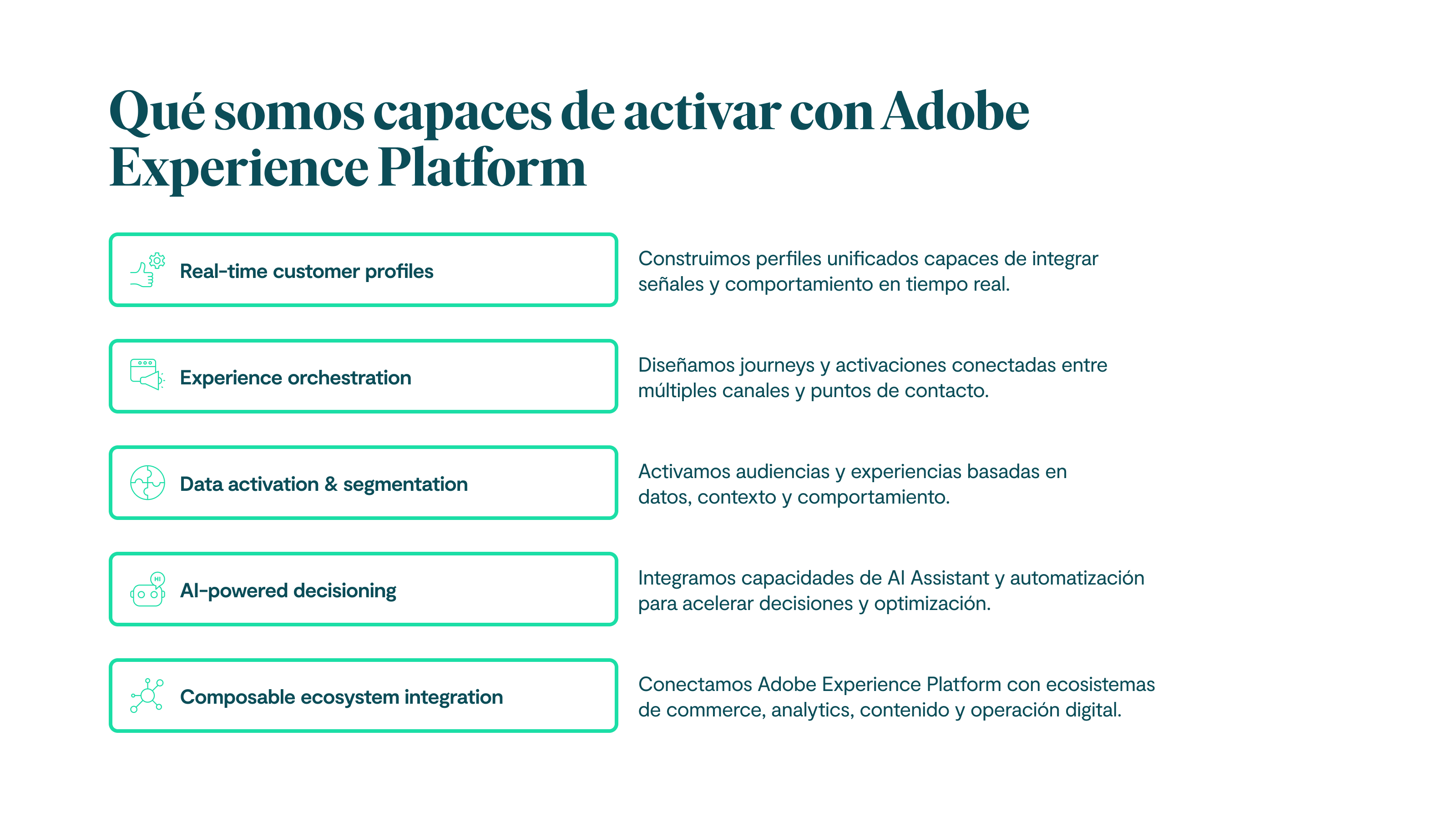 Qué somos capaces de activar con Adobe Experience Platform Real-time customer profiles Construimos perfiles unificados capaces de integrar señales y comportamiento en tiempo real. Experience orchestration Diseñamos journeys y activaciones conectadas entre múltiples canales y puntos de contacto. Data activation & segmentation Activamos audiencias y experiencias basadas en datos, contexto y comportamiento. AI-powered decisioning Integramos capacidades de AI Assistant y automatización para acelerar decisiones y optimización. Composable ecosystem integration Conectamos Adobe Experience Platform con ecosistemas de commerce, analytics, contenido y operación digital.