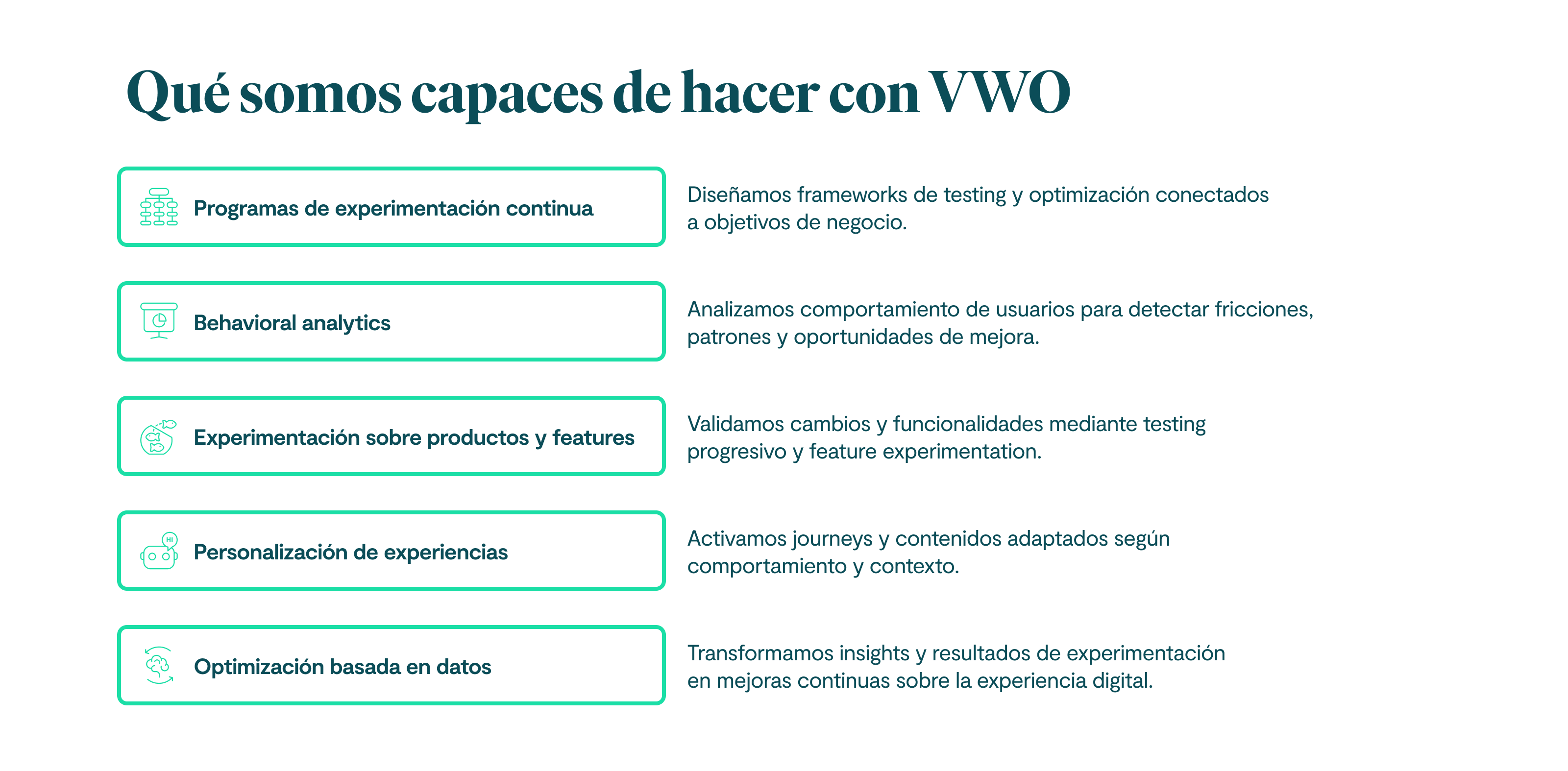 Qué somos capaces de hacer con VWO Programas de experimentación continua Diseñamos frameworks de testing y optimización conectados a objetivos de negocio. Behavioral analytics Analizamos comportamiento de usuarios para detectar fricciones, patrones y oportunidades de mejora. Experimentación sobre productos y features Validamos cambios y funcionalidades mediante testing progresivo y feature experimentation. Personalización de experiencias Activamos journeys y contenidos adaptados según comportamiento y contexto. Optimización basada en datos Transformamos insights y resultados de experimentación en mejoras continuas sobre la experiencia digital.