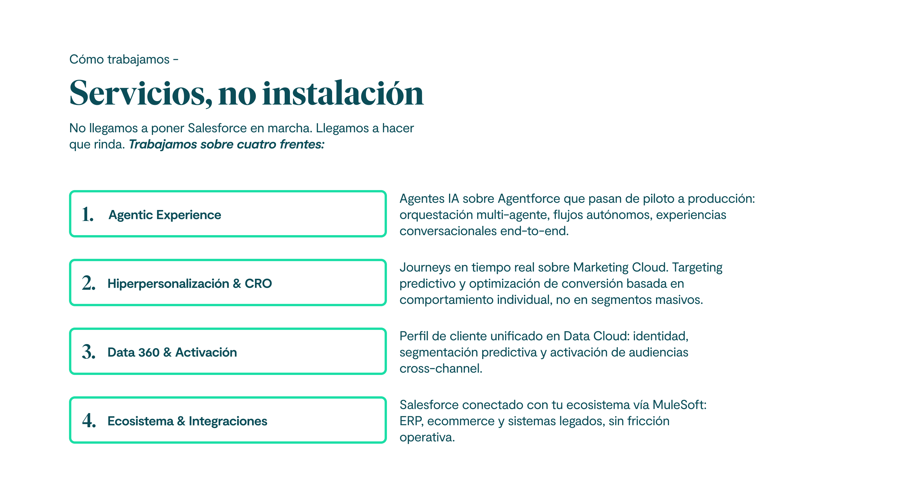 Cómo trabajamos Servicios, no instalación No llegamos a poner Salesforce en marcha. Llegamos a hacer que rinda. Trabajamos sobre cuatro frentes: Pilar 1 Agentic Experience Agentes IA sobre Agentforce que pasan de piloto a producción: orquestación multi-agente, flujos autónomos, experiencias conversacionales end-to-end. Pilar 2 Hiperpersonalización & CRO Journeys en tiempo real sobre Marketing Cloud. Targeting predictivo y optimización de conversión basada en comportamiento individual, no en segmentos masivos. Pilar 3 Data 360 & Activación Perfil de cliente unificado en Data Cloud: identidad, segmentación predictiva y activación de audiencias cross-channel. Pilar 4 Ecosistema & Integraciones Salesforce conectado con tu ecosistema vía MuleSoft: ERP, ecommerce y sistemas legados, sin fricción operativa.